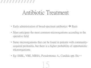Antibiotic Treatment
•Early administration of broad-spectrum antibiotics  Basis
•Must anticipate the most common microorganisms according to the
operative field
•Same microorganisms that can be found in patients with community-
acquired peritonitis, but there is a higher probability of opportunistic
microorganisms
•Eg: ESBL, VRE, MRSA, Pseudomonas A., Candida spp. Etc…
15
 