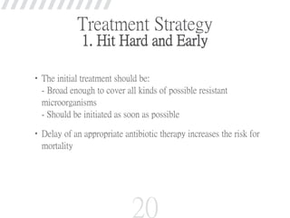Treatment Strategy
1. Hit Hard and Early
•The initial treatment should be:
- Broad enough to cover all kinds of possible resistant
microorganisms
- Should be initiated as soon as possible
•Delay of an appropriate antibiotic therapy increases the risk for
mortality
20
 
