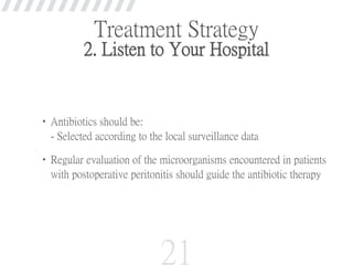 Treatment Strategy
2. Listen to Your Hospital
•Antibiotics should be:
- Selected according to the local surveillance data
•Regular evaluation of the microorganisms encountered in patients
with postoperative peritonitis should guide the antibiotic therapy
21
 