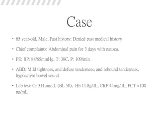 Case
• 65 year-old, Male, Past history: Denied past medical history
• Chief complaints: Abdominal pain for 3 days with nausea.
• PE: BP: 88/65mmHg, T: 38C, P: 109/min
• ABD: Mild tightness, and defuse tenderness, and rebound tenderness,
hypoactive bowel sound
• Lab test: Cr 311umolL (BL 50), Hb 11.8g/dL, CRP 44mg/dL, PCT >100
ng/mL
 
