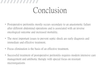 Conclusion
• Postoperative peritonitis mostly occurs secondary to an anastomotic failure
after different abdominal operations and is associated with an inverse
oncological outcome and increased mortality.
• The most important issues to prevent septic shock are early diagnosis and
immediate and effective treatment.
• Focus elimination is the basis of an effective treatment.
• Successful treatment of postoperative peritonitis requires modern intensive care
management and antibiotic therapy with special focus on resistant
microorganisms
 
