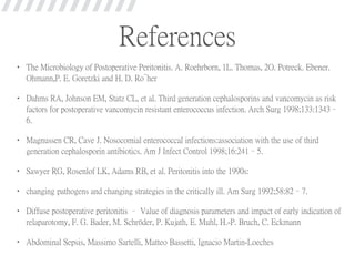 References
• The Microbiology of Postoperative Peritonitis. A. Roehrborn, 1L. Thomas, 2O. Potreck. Ebener.
Ohmann,P. E. Goretzki and H. D. Ro¨her
• Dahms RA, Johnson EM, Statz CL, et al. Third generation cephalosporins and vancomycin as risk
factors for postoperative vancomycin resistant enterococcus infection. Arch Surg 1998;133:1343–
6.
• Magnussen CR, Cave J. Nosocomial enterococcal infections:association with the use of third
generation cephalosporin antibiotics. Am J Infect Control 1998;16:241–5.
• Sawyer RG, Rosenlof LK, Adams RB, et al. Peritonitis into the 1990s:
• changing pathogens and changing strategies in the critically ill. Am Surg 1992;58:82–7.
• Diffuse postoperative peritonitis – Value of diagnosis parameters and impact of early indication of
relaparotomy, F. G. Bader, M. Schröder, P. Kujath, E. Muhl, H.-P. Bruch, C. Eckmann
• Abdominal Sepsis, Massimo Sartelli, Matteo Bassetti, Ignacio Martin-Loeches
 
