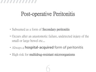 Post-operative Peritonitis
•Subsumed as a form of Secondary peritonitis
•Occurs after an anastomotic failure, undetected injury of the
small or large bowel etc...
•Always a hospital-acquired form of peritonitis
•High risk for multidrug-resistant microorganisms
6
 