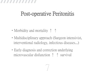 •Morbidity and mortality ↑ ↑
•Multidisciplinary approach (Surgeon intensivist,
interventional radiology, infectious diseases...)
•Early diagnosis and correction underlying
microvascular disfunction ↑ ↑ survival
7
Post-operative Peritonitis
 