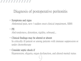Diagnosis of postoperative peritonitis
•Symptoms and signs
Abdominal pain, new / sudden onset clinical impairment, SIRS
•PE
Abd tenderness, distention, rigidity, rebound...
•Clinical findings may be altered or absent
In critically ill patient or among patients with immune suppression or
under chemotherapy
•Consider septic shock if
Hypotension, oliguria, organ dysfunction, and altered mental status
9
 