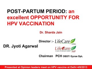 POST-PARTUM PERIOD: an
excellent OPPORTUNITY FOR
HPV VACCINATION
Dr. Sharda Jain
Director :-

DR. Jyoti Agarwal
Chairman PCH OBST/ Gynae Dpt.

Presented at Opinion leaders meet on HPV vaccine at Delhi 4/8/2013

 