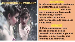 AUTOESTIMA
 refere a capacidade que temos
de ESTIMAR a nós mesmos e,
ESTIMAR é CUIDAR. Tem a ver
com a imagem que fazemos de
nós mesmos, estando
relacionada com a nossa
autovalorização, auto apreciação
e auto amor.
VAIDADE
 Esta relacionada a uma
pessoa que faz as coisas
pensando em se mostrar para as
pessoas, em ser notado, uma
forma de auto afirmação.
 