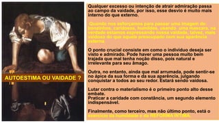 Qualquer excesso ou intenção de atrair admiração passa
ao campo da vaidade, por isso, esse desvio é muito mais
interno do que externo.
Quando nos esforçamos para passar uma imagem de:
bonzinhos, caridosos, humildes, usando uma mascara, na
verdade estamos expressando nossa vaidade, talvez, mais
vaidoso do que aquele preocupado com sua aparência
externa.
O ponto crucial consiste em como o indivíduo deseja ser
visto e admirado. Pode haver uma pessoa muito bem
trajada que mal tenha noção disso, pois natural e
irrelevante para seu âmago.
Outra, no entanto, ainda que mal arrumada, pode sentir-se
no ápice da sua forma e da sua aparência, julgando
conquistar a todos ao seu redor. Estará sendo vaidosa.
Lutar contra o materialismo é o primeiro ponto alto desse
embate.
Praticar a caridade com constância, um segundo elemento
indispensável.
Finalmente, como terceiro, mas não último ponto, está o
exercício da humildade e da REFORMA ÍNTIMA.
AUTOESTIMA OU VAIDADE ?
 