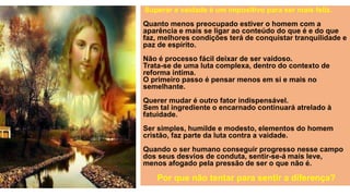 Superar a vaidade é um impositivo para ser mais feliz.
Quanto menos preocupado estiver o homem com a
aparência e mais se ligar ao conteúdo do que é e do que
faz, melhores condições terá de conquistar tranquilidade e
paz de espírito.
Não é processo fácil deixar de ser vaidoso.
Trata-se de uma luta complexa, dentro do contexto de
reforma íntima.
O primeiro passo é pensar menos em si e mais no
semelhante.
Querer mudar é outro fator indispensável.
Sem tal ingrediente o encarnado continuará atrelado à
fatuidade.
Ser simples, humilde e modesto, elementos do homem
cristão, faz parte da luta contra a vaidade.
Quando o ser humano conseguir progresso nesse campo
dos seus desvios de conduta, sentir-se-á mais leve,
menos afogado pela pressão de ser o que não é.
Por que não tentar para sentir a diferença?
 