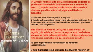 “A virtude, no mais alto grau, é o conjunto de todas as
qualidades essenciais que constituem o homem de
bem. (...) aquele que faz alarde de sua virtude não é
virtuoso, pois lhe falta a principal qualidade: a
modéstia.
E sobra-lhe o vício mais oposto: o orgulho.
A virtude realmente digna desse nome não gosta de exibir-se. (....)
É para essa virtude, assim compreendida e praticada, que eu vos
convido , a consagrar-vos.
Mas afastai de vossos corações o sentimento do
orgulho, da vaidade, do amor-próprio, que deslustram
sempre as mais belas qualidades. (....) Mais vale menos
virtudes na modéstia, do que muitas no orgulho.
Foi pelo orgulho que as humanidades se perderam
sucessivamente
É pela humildade que elas um dia deverão redimir-se”
Evangelho AK – Cap.XVII
 