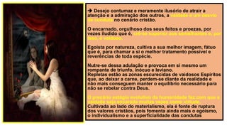  Desejo contumaz e meramente ilusório de atrair a
atenção e a admiração dos outros, a vaidade é um desvio
de conduta no cenário cristão.
O encarnado, orgulhoso dos seus feitos e proezas, por
vezes iludido que é, crê-se superior aos semelhantes e, por
isso, é vaidoso.
Egoísta por natureza, cultiva a sua melhor imagem, fátuo
que é, para chamar a si o melhor tratamento possível e
reverências de toda espécie.
Nutre-se dessa adulação e provoca em si mesmo um
rompante de triunfo, inócuo e leviano.
Repletas estão as zonas escurecidas de vaidosos Espíritos
que, ao deixar a carne, perdem-se diante da realidade e
não mais conseguem manter o equilíbrio necessário para
não se rebelar contra Deus.
O precário estágio evolutivo da humanidade faz com que a
vaidade seja encarada muitas vezes como virtude.
Cultivada ao lado do materialismo, ela é fonte de ruptura
dos valores cristãos, pois fomenta ainda mais o egoísmo,
o individualismo e a superficialidade das condutas
 