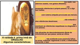= Apresentação pessoal exuberante (no vestir, nos
adornos usados, nos gestos afetados);
= Evidência de qualidades intelectuais, não
poupando referências à própria pessoa, ou a algo
que realiza;
= Esforço em realçar dotes físicos, culturais ou
sociais com notória antipatia provocada aos demais;
= Intolerância para com aqueles cuja condição
social ou intelectual é mais humilde, não evitando a
eles referências desairosas;
= Aspiração a cargos ou posições de destaque que
acentuem as referências respeitosas ou elogiosas à
sua pessoa;
= Não reconhecimento de sua própria culpabilidade
nas situações de descontentamento diante de
infortúnios por que passa; sente-se vítima.
= Obstrução mental na capacidade de se
autoanalisar, não aceitando suas possíveis falhas
ou erros, culpando vagamente a sorte, a infelicidade
imerecida, o azar.
A vaidade é prima irmã do
ORGULHO
Algumas características:
 