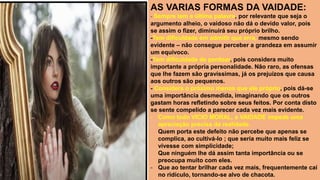 AS VARIAS FORMAS DA VAIDADE:
- Sempre tem a última palavra, por relevante que seja o
argumento alheio, o vaidoso não dá o devido valor, pois
se assim o fizer, diminuirá seu próprio brilho.
-Tem dificuldade em admitir que erra, mesmo sendo
evidente – não consegue perceber a grandeza em assumir
um equivoco.
-Tem dificuldade de perdoar, pois considera muito
importante a própria personalidade. Não raro, as ofensas
que lhe fazem são gravíssimas, já os prejuízos que causa
aos outros são pequenos.
- Considera o próximo menos que ele próprio, pois dá-se
uma importância desmedida, imaginando que os outros
gastam horas refletindo sobre seus feitos. Por conta disto
se sente compelido a parecer cada vez mais evidente.
- Como todo VICIO MORAL, a VAIDADE impede uma
apreciação precisa da realidade.
Quem porta este defeito não percebe que apenas se
complica, ao cultivá-lo ; que seria muito mais feliz se
vivesse com simplicidade;
Que ninguém lhe dá assim tanta importância ou se
preocupa muito com eles.
- Que ao tentar brilhar cada vez mais, frequentemente caí
no ridículo, tornando-se alvo de chacota.
 