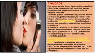 A VAIDADE
Esta quase sempre dentro de nós e dela os espiritos
inferiores se servem para abrir caminhos às mais
variadas formas de perturbação entre próprios
amigos e familiares.
A vaidade, quando se manifesta seja através de uma
postura física, gestos estudados, retorica no falar,
atitudes intempestivas, reações arrogantes, reflete
geralmente, uma DEFORMAÇÃO de colocação da
pessoa, face aos valores pessoais que a sociedade
estabeleceu.
A aparência, os gestos, o palavreado quanto mais
artificiais e exuberantes mais chamam a atenção e
isso agrada quem quer ser NOTADO, satisfazendo
sua necessidade pessoal de ser observado,
comentado, badalado.
No intimo a pessoa que assim se mostra, reflete
grande INSEGURANÇA e acentuada CARENCIA de
AFETO, geralmente, oriundos de fatores
desencadeados na infância ou adolescência.
FIXAÇÕES de imagens que a criança MODELOU em
algumas maneiras de apresentação dos pais, ou
professores..
 