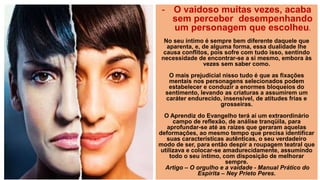 - O vaidoso muitas vezes, acaba
sem perceber desempenhando
um personagem que escolheu.
No seu íntimo é sempre bem diferente daquele que
aparenta, e, de alguma forma, essa dualidade lhe
causa conflitos, pois sofre com tudo isso, sentindo
necessidade de encontrar-se a si mesmo, embora às
vezes sem saber como.
O mais prejudicial nisso tudo é que as fixações
mentais nos personagens selecionados podem
estabelecer e conduzir a enormes bloqueios do
sentimento, levando as criaturas a assumirem um
caráter endurecido, insensível, de atitudes frias e
grosseiras.
O Aprendiz do Evangelho terá aí um extraordinário
campo de reflexão, de análise tranqüila, para
aprofundar-se até as raízes que geraram aquelas
deformações, ao mesmo tempo que precisa identificar
suas características autênticas, o seu verdadeiro
modo de ser, para então despir a roupagem teatral que
utilizava e colocar-se amadurecidamente, assumindo
todo o seu íntimo, com disposição de melhorar
sempre.
Artigo – O orgulho e a vaidade - Manual Prático do
Espírita – Ney Prieto Peres.
 