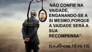 “NÃO CONFIE NA
VAIDADE,
ENGANANDO-SE A
SI MESMO,PORQUE
A VAIDADE SERÁ A
SUA
RECOMPENSA”.
(Lv.JÔ-cap.15.vs.13)
 