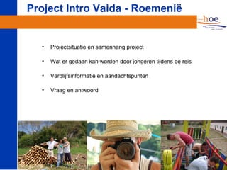 Project Intro Vaida - Roemenië


  •   Projectsituatie en samenhang project

  •   Wat er gedaan kan worden door jongeren tijdens de reis

  •   Verblijfsinformatie en aandachtspunten

  •   Vraag en antwoord
 