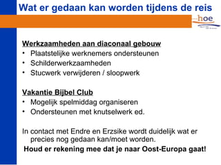 Wat er gedaan kan worden tijdens de reis


Werkzaamheden aan diaconaal gebouw
• Plaatstelijke werknemers ondersteunen
• Schilderwerkzaamheden
• Stucwerk verwijderen / sloopwerk

Vakantie Bijbel Club
• Mogelijk spelmiddag organiseren
• Ondersteunen met knutselwerk ed.

In contact met Endre en Erzsike wordt duidelijk wat er
   precies nog gedaan kan/moet worden.
 Houd er rekening mee dat je naar Oost-Europa gaat!
 