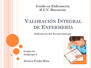 Grado en Enfermería
           H.U.V. Macarena


VALORACIÓN INTEGRAL
   DE ENFERMERÍA
       Enfermería del Envejecimiento




Grupo 3A
Subgrupo 3

Jéssica Prado Mota
 