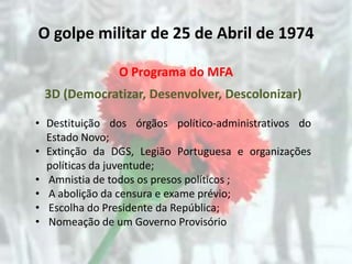 O golpe militar de 25 de Abril de 1974

               O Programa do MFA
 3D (Democratizar, Desenvolver, Descolonizar)

• Destituição dos órgãos político-administrativos do
  Estado Novo;
• Extinção da DGS, Legião Portuguesa e organizações
  políticas da juventude;
• Amnistia de todos os presos políticos ;
• A abolição da censura e exame prévio;
• Escolha do Presidente da República;
• Nomeação de um Governo Provisório
 