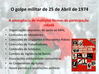 O golpe militar de 25 de Abril de 1974

    A emergência de múltiplas formas de participação
                        cidadã
•   Organizações populares de apoio ao MFA;
•   Comissões de Moradores;
•   Comissões de Ocupantes e Moradores Pobres
•   Comissões de Trabalhadores;
•   Comissões de Soldados;
•   Comités de Vigilância de Bairro;
•   Associações solidariedade comunitária;
•   As Cooperativas Agrícolas;
•   Novos partidos e associações políticas
 
