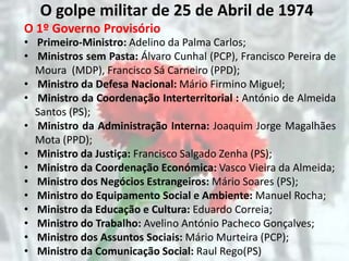 O golpe militar de 25 de Abril de 1974
O 1º Governo Provisório
• Primeiro-Ministro: Adelino da Palma Carlos;
• Ministros sem Pasta: Álvaro Cunhal (PCP), Francisco Pereira de
  Moura (MDP), Francisco Sá Carneiro (PPD);
• Ministro da Defesa Nacional: Mário Firmino Miguel;
• Ministro da Coordenação Interterritorial : António de Almeida
  Santos (PS);
• Ministro da Administração Interna: Joaquim Jorge Magalhães
  Mota (PPD);
• Ministro da Justiça: Francisco Salgado Zenha (PS);
• Ministro da Coordenação Económica: Vasco Vieira da Almeida;
• Ministro dos Negócios Estrangeiros: Mário Soares (PS);
• Ministro do Equipamento Social e Ambiente: Manuel Rocha;
• Ministro da Educação e Cultura: Eduardo Correia;
• Ministro do Trabalho: Avelino António Pacheco Gonçalves;
• Ministro dos Assuntos Sociais: Mário Murteira (PCP);
• Ministro da Comunicação Social: Raul Rego(PS)
 