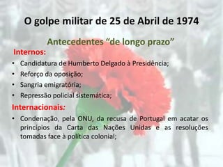 O golpe militar de 25 de Abril de 1974
            Antecedentes “de longo prazo”
Internos:
•   Candidatura de Humberto Delgado à Presidência;
•   Reforço da oposição;
•   Sangria emigratória;
•   Repressão policial sistemática;
Internacionais:
• Condenação, pela ONU, da recusa de Portugal em acatar os
  princípios da Carta das Nações Unidas e as resoluções
  tomadas face à política colonial;
 