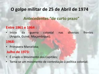 O golpe militar de 25 de Abril de 1974
            Antecedentes “de curto prazo”

Entre 1961 e 1964 :
• Início da guerra colonial          nas    diversas   frentes
  (Angola, Guiné, Moçambique);
1968:
• Primavera Marcelista;
Julho de 1973:
• É criado o Movimento dos Capitães;
• Torna-se um movimento de contestação à política colonial;
 