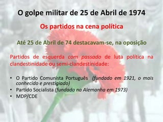 O golpe militar de 25 de Abril de 1974
           Os partidos na cena política

  Até 25 de Abril de 74 destacavam-se, na oposição

Partidos de esquerda com passado de luta política na
clandestinidade ou semi-clandestinidade:

• O Partido Comunista Português (fundado em 1921, o mais
  conhecido e prestigiado)
• Partido Socialista (fundado na Alemanha em 1973)
• MDP/CDE
 
