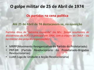 O golpe militar de 25 de Abril de 1974
                 Os partidos na cena política

     Até 25 de Abril de 74 destacavam-se, na oposição

Partidos ditos de “extrema esquerda” (os M-L foram resultantes de
dissidências do PCP – a principal em 1964, com a criação do CMLP – ou
no interior das próprias organizações):

• MRPP(Movimento Reorganizativo do Partido do Proletariado)
• PRP-BR (Partido Revolucionário do Proletariado-Brigadas
  Revolucionárias)
• LUAR (Liga de Unidade e Acção Revolucionária)
 