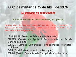 O golpe militar de 25 de Abril de 1974
                 Os partidos na cena política

        Até 25 de Abril de 74 destacavam-se, na oposição

Partidos ditos de “extrema esquerda” (os M-L foram resultantes de
dissidências do PCP – a principal em 1964, com a criação do CMLP – ou no
interior das próprias organizações):

• URML (União Revolucionária Marxista-Leninista),
• CARPML (Comité de Apoio à Reconstrução do Partido
  Marxista-Leninista)
• CCR-ML (Comités Comunistas Revolucionários Marxistas-
  Leninistas)…
• CMLP (Comité Marxista-Leninista Português)
• PCP-ML (Partido Comunista de Portugal Marxista-Leninista)
 