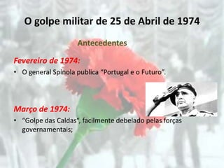 O golpe militar de 25 de Abril de 1974
                    Antecedentes

Fevereiro de 1974:
• O general Spínola publica “Portugal e o Futuro”.



Março de 1974:
• “Golpe das Caldas“, facilmente debelado pelas forças
  governamentais;
 