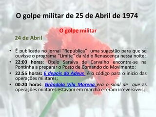 O golpe militar de 25 de Abril de 1974
                      O golpe militar
  24 de Abril

• É publicada no jornal “República” uma sugestão para que se
  ouvisse o programa “Limite” da rádio Renascença nessa noite;
• 22:00 horas: Otelo Saraiva de Carvalho encontra-se na
  Pontinha a preparar o Posto de Comando do Movimento;
• 22:55 horas: E depois do Adeus é o código para o inicio das
  operações militares;
• 00:20 horas: Grândola Vila Morena era o sinal de que as
  operações militares estavam em marcha e eram irreversíveis;
 