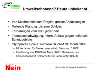 Umweltschonend? Heute unbekannt.


  • Von Machbarkeit zum Projekt: grosse Anpassungen
  • Rollende Planung: bis zum Schluss
  • Forderungen vom IOC: jeder Zeit
  • Interessensabwägung: intern. Anlass gegen nationale
    Schutzgebiete
  • Olympische Spiele: mehrere Ski-WM St. Moritz 2003
       – 26 Verfahren für Bauten ausserhalb Bauzone, 3 UVP
       – Zerstörung von 43'000m2 Moor, 370m Gewässer usw.
       – Kompensation: 8 Hektaren für 30 Jahre unter Schutz



                                        Olympische Winterspiele Graubünden
2022
 