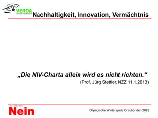 Nachhaltigkeit, Innovation, Vermächtnis




„Die NIV-Charta allein wird es nicht richten.“
                      (Prof. Jürg Stettler, NZZ 11.1.2013)




                          Olympische Winterspiele Graubünden 2022
 
