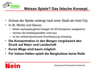 Weisse Spiele? Das falsche Konzept.


• Grösse der Spiele verlangt nach einer Stadt als Host City
• In St. Moritz und Davos:
   – fehlen olympiataugliche Anlagen für 80 Disziplinen weitgehend
   – reichen die Hotelkapazitäten nicht aus
   – ist die verkehrstechnische Erschliessung schwierig
• Die Konzentration in den Bergen vergrössert den
  Druck auf Natur und Landschaft
• Kurze Wege sind kaum möglich
• Für Indoor-Hallen spielt die Bergkulisse keine Rolle


                                        Olympische Winterspiele Graubünden
2022
 