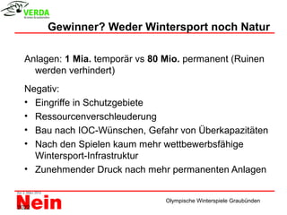 Gewinner? Weder Wintersport noch Natur

  Anlagen: 1 Mia. temporär vs 80 Mio. permanent (Ruinen
    werden verhindert)
  Negativ:
  • Eingriffe in Schutzgebiete
  • Ressourcenverschleuderung
  • Bau nach IOC-Wünschen, Gefahr von Überkapazitäten
  • Nach den Spielen kaum mehr wettbewerbsfähige
    Wintersport-Infrastruktur
  • Zunehmender Druck nach mehr permanenten Anlagen


                                 Olympische Winterspiele Graubünden
2022
 