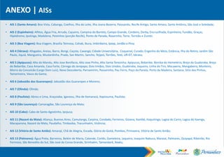 ANEXO | AISs
• AIS 1 (Santo Amaro): Boa Vista, Cabanga, Coelhos, Ilha do Leite, Ilha Joana Bezerra, Paissandu, Recife Antigo, Santo Amaro, Santo Antônio, São José e Soledade;
• AIS 2 (Espinheiro): Aflitos, Água Fria, Arruda, Cajueiro, Campina do Barreto, Campo Grande, Cordeiro, Derby, Encruzilhada, Espinheiro, Fundão, Graças,
Hipódromo, Iputinga, Madalena, Peixinhos (porção Recife), Ponto de Parada, Rosarinho, Torre, Torreão e Zumbi;
• AIS 3 (Boa Viagem): Boa Viagem, Brasília Teimosa, Cohab, Ibura, Imbiribeira, Ipsep, Jordão e Pina;
• AIS 4 (Várzea): Afogados, Areias, Barro, Bongi, Caçote, Caxangá, Cidade Universitária, Coqueiral, Curado, Engenho do Meio, Estância, Ilha do Retiro, Jardim São
Paulo, Jiquiá, Mangueira, Mustardinha, Prado, San Martin, Sancho, Tejipió, Torrões, Totó, UR-07, Várzea;
• AIS 5 (Apipucos): Alto do Mandu, Alto Jose Bonifacio, Alto Jose Pinho, Alto Santa Terezinha, Apipucos, Beberibe, Bomba do Hemetério, Brejo da Guabiraba, Brejo
do Beberibe, Casa Amarela, Casa Forte, Córrego do Jenipapo, Dois Irmãos, Dois Unidos, Guabiraba, Jaqueira, Linha do Tiro, Macaxeira, Mangabeira, Monteiro,
Morro da Conceicão (Largo Dom Luiz), Nova Descoberta, Parnamirim, Passarinho, Pau Ferro, Poço da Panela, Porto da Madeira, Santana, Sitio dos Pinhos,
Tamarineira, Vasco da Gama;
• AIS 6 (Jaboatão dos Guararapes): Jaboatão dos Guararapes e Moreno;
• AIS 7 (Olinda): Olinda;
• AIS 8 (Paulista): Abreu e Lima, Araçoiaba, Igarassu, Ilha de Itamaracá, Itapissuma, Paulista;
• AIS 9 (São Lourenço): Camaragibe, São Lourenço da Mata;
• AIS 10 (Cabo): Cabo de Santo Agostinho, Ipojuca;
• AIS 11 (Nazaré da Mata): Aliança, Buenos Aires, Camutanga, Carpina, Condado, Ferreiros, Goiana, Itambé, Itaquitinga, Lagoa do Carro, Lagoa do Itaenga,
Macaparana, Nazaré da Mata, Paudalho, Timbaúba, Tracunhaém, Vicência;
• AIS 12 (Vitória de Santo Antão): Amaraji, Chã de Alegria, Escada, Glória do Goitá, Pombos, Primavera, Vitória de Santo Antão;
• AIS 13 (Palmares): Água Preta, Barreiros, Belém de Maria, Catende, Cortês, Gameleira, Jaqueira, Joaquim Nabuco, Maraial, Palmares, Quipapá, Ribeirão, Rio
Formoso, São Benedito do Sul, São José da Coroa Grande, Sirinhaém, Tamandaré, Xexéu;
 