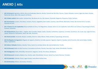 ANEXO | AISs
• AIS 14 (Caruaru): Agrestina, Altinho, Barra de Guabiraba, Bezerros, Bonito, Camocim de São Felix, Caruaru, Cupira, Ibirajuba, Jurema, Lagoa dos Gatos, Panelas,
Riacho das Almas, Sairé, São Joaquim do Monte;
• AIS 15 (Belo Jardim): Belo Jardim, Cachoeirinha, São Bento do Una, São Caetano, Tacaimbó, Alagoinha, Pesqueira, Poção, Sanharó;
• AIS 16 (Limoeiro): Cumaru, Feira Nova, Limoeiro, Passira, Salgadinho, Bom Jardim, Casinhas, João Alfredo, Machados, Orobó, São Vicente Ferrer, Surubim,
Vertente de Lério;
• AIS 17 (Santa Cruz do Capibaribe): Brejo da Madre de Deus, Frei Miguelinho, Jataúba, Santa Cruz do Capibaribe, Santa Maria do Cambucá, Taquaritinga do Norte,
Toritama, Vertentes;
• AIS 18 (Garanhuns): Águas Belas , Angelim, Bom Conselho, Brejão, Caetés, Calcado, Canhotinho, Capoeiras, Correntes, Garanhuns, Iati, Jucati, Jupi, Lagoa Do Ouro,
Lajedo, Palmeirina, Paranatama, Saloá, São João, Terezinha;
• AIS 19 (Arcoverde): Arcoverde, Buíque, Custódia, Ibimirim, Itaíba, Manari, Pedra, Sertânia, Tupanatinga, Venturosa;
• AIS 20 (Afogados da Ingazeira): Afogados da Ingazeira, Brejinho, Carnaíba, Iguaraci, Ingazeira, Itapetim, Quixaba, Santa Terezinha, São José do Egito, Solidão,
Tabira, Tuparetama;
• AIS 21(Serra Talhada): Betânia, Calumbi, Flores, Santa Cruz da Baixa Verde, São José do Belmonte, Triunfo;
• AIS 22 (Floresta): Belém de São Francisco, Carnaubeira da Penha, Floresta, Itacuruba, Inajá, Jatobá, Petrolândia, Tacaratu;
• AIS 23 (Salgueiro): Cedro, Mirandiba, Parnamirim, Salgueiro, Serrita, Terra Nova, Verdejante;
• AIS 24 (Ouricuri): Araripina, Bodocó, Exu, Granito, Ipubi, Moreilândia, Ouricuri, Santa Cruz, Santa Filomena, Trindade;
• AIS 25 (Cabrobó): Cabrobó, Orocó, Lagoa Grande, Santa Maria da Boa Vista;
• AIS 26 (Petrolina): Afrânio, Dormentes, Petrolina.
 
