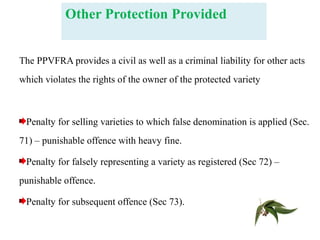 Other Protection Provided
The PPVFRA provides a civil as well as a criminal liability for other acts
which violates the rights of the owner of the protected variety
Penalty for selling varieties to which false denomination is applied (Sec.
71) – punishable offence with heavy fine.
Penalty for falsely representing a variety as registered (Sec 72) –
punishable offence.
Penalty for subsequent offence (Sec 73).
 