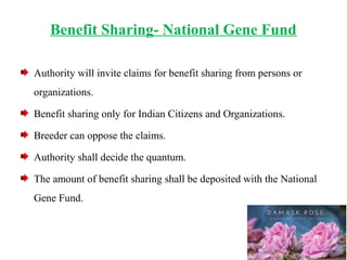 Benefit Sharing- National Gene Fund
Authority will invite claims for benefit sharing from persons or
organizations.
Benefit sharing only for Indian Citizens and Organizations.
Breeder can oppose the claims.
Authority shall decide the quantum.
The amount of benefit sharing shall be deposited with the National
Gene Fund.
 