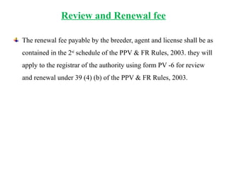 Review and Renewal fee
The renewal fee payable by the breeder, agent and license shall be as
contained in the 2nd
schedule of the PPV & FR Rules, 2003. they will
apply to the registrar of the authority using form PV -6 for review
and renewal under 39 (4) (b) of the PPV & FR Rules, 2003.
 
