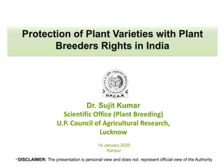 Dr. Sujit Kumar
Scientific Office (Plant Breeding)
U.P. Council of Agricultural Research,
Lucknow
Protection of Plant Varieties with Plant
Breeders Rights in India
14 January 2020
Kanpur
**DISCLAIMER: The presentation is personal view and does not represent official view of the Authority
 