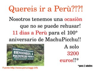 Quereis ir a Perù?!?! Fuente:http://www.peruviaggi.info *para 2 adultos A solo  3200 euros !!* Nosotros tenemos una  ocasi ò n  que no se puede rehusar!  11 dias a Perù  para el 100° aniversario de MachuPicchu!! 