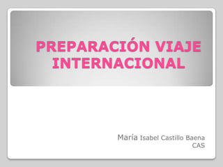 PREPARACIÓN VIAJE
  INTERNACIONAL




        María Isabel Castillo Baena
                               CAS
 