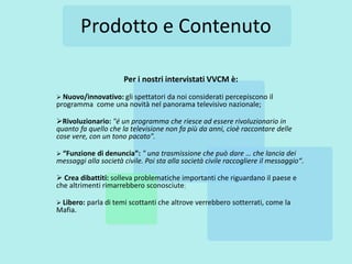 Prodotto e Contenuto

                      Per i nostri intervistati VVCM è:
 Nuovo/innovativo: gli spettatori da noi considerati percepiscono      il
programma come una novità nel panorama televisivo nazionale;

Rivoluzionario: "é un programma che riesce ad essere rivoluzionario in
quanto fa quello che la televisione non fa più da anni, cioè raccontare delle
cose vere, con un tono pacato".

 “Funzione di denuncia”: " una trasmissione che può dare … che lancia dei
messaggi alla società civile. Poi sta alla società civile raccogliere il messaggio“.

 Crea dibattiti: solleva problematiche importanti che riguardano il paese e
che altrimenti rimarrebbero sconosciute;

 Libero: parla di temi scottanti che altrove verrebbero   sotterrati, come la
Mafia.
 
