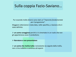 Sulla coppia Fazio-Saviano…


 Pur essendo molto diversi sono stati un’"impronta fondamentale
                       per il programma".
Maggiore attenzione è stata data, nello specifico, a Saviano che è
stato definito:

 un uomo coraggioso perché si è cimentato in un ruolo che non
gli apparteneva ossia il conduttore;

 Narratore e non presentatore

 un uomo che rischia tutto: nonostante sia seguito dalla mafia,
non si tira indietro e continua ad esporsi
 