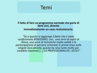 Temi

 Il fatto di fare un programma normale che parla di
                    temi veri, diventa
       immediatamente un caso rivoluzionario.

        “Se a questo si aggiunge il fatto che è stato
  confezionato BENISSIMO, con...una serie di ospiti di
     rilievo, una serie di tematiche molto valide e la
partecipazione di persone schierate in prima linea nelle
  singole loro attività, questo ha reso tutto molto più
 credibile insomma […] LA PROFESSIONALITA', ECCO!”
 