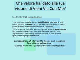 Che valore hai dato alla tua
   visione di Vieni Via Con Me?
I nostri intervistati hanno dichiarato:

 Di aver ottenuto alla fine un arricchimento interiore, di aver
partecipato ad un evento storico ed a un evento mediatico con la
partecipazione e la condivisone dei vari contenuti;
 Il programma è riuscito a trasmettere un senso di appartenenza
alla propria nazione, stimolare una riflessione su particolari
argomenti toccati dal programma e l’intento di trascinare lo
spettatore nel programma stesso.

 La maggioranza degli intervistati ha ritenuto che il programma
                fosse schierato politicamente .
 "toccando determinati argomenti si fa inevitabilmente politica".
 