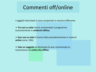 Commenti off/online

I soggetti intervistati si sono comportati in maniera differente:

 Tre casi su sette hanno commentato il programma
esclusivamente in ambienti offline;

 Due casi su sette lo hanno fatto prevalentemente in contesti
online come i SNS;

 Solo un soggetto ha dichiarato di aver commentato la
trasmissione sia online che offline.
 